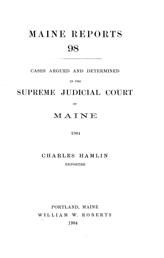 handle is hein.statereports/recaseede0098 and id is 1 raw text is: MAINE REPORTS98CASES ARGUED AND DETERMINEDIN TIHESUPREME JUDICIAL COURTOFMAINE1904CHARLES HAMLINREPORTERPORTLAND, MAINEWILLIAM W. ROBERTS1904