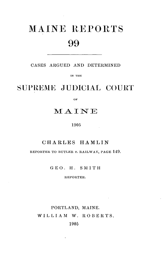 handle is hein.statereports/recaseede0099 and id is 1 raw text is: MAINE REPORTS99CASES ARGUED AND DETERMINEDIN THESUPREM13E JUDICIALOFMAIINE1905COURTCHARLES HAMLINREPORTER TO BUTLER V. RAILWAY, PAGE 149.GEO. H. SMITHREPORTER.PORTLAND, MAINE.WILLIAM W. ROBERTS,1 90