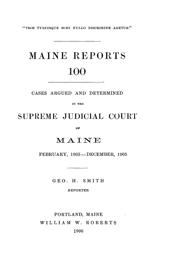 handle is hein.statereports/recaseede0100 and id is 1 raw text is: TROS TYRIUSQUE MIHI NULLO DISCRIMINE AGETURMAINE REPORTS100CASES ARGUED AND DETERMINEDIN THESUPREME JUDICIAL COURTOFM-AINIT EFEBRUARY, 1905-DECEMBER, 1905GEO. H. SMITHREPORTERPORTLAND, MAINEWILLIAM W. ROBERTS1906