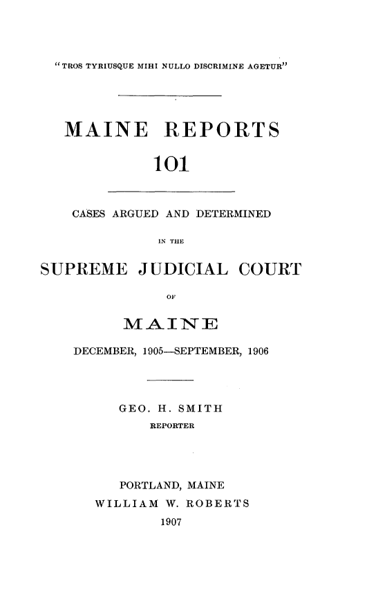 handle is hein.statereports/recaseede0101 and id is 1 raw text is: TROS TYRIUSQUE MIHI NULLO DISCRIMINE AGETURMAINE REPORTS101CASES ARGUED AND DETERMINEDRN THESUPREME JUDICIAL COURTOFMAINEDECEMBER, 1905-SEPTEMBER, 1906GEO. H. SMITHREPORTERPORTLAND, MAINEWILLIAM W. ROBERTS1907