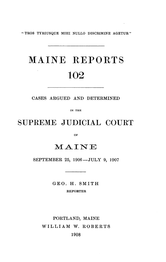 handle is hein.statereports/recaseede0102 and id is 1 raw text is:  TROS TYRIUSQUE MIHI NULLO DISCRIMINE AGETUR MAINE REPORTS102CASES ARGUED AND DETERMINEDIN THESUPREME JUDICIAL COURTOFMAINESEPTEMBER 25, 1906-JULY 9, 1907GEO. H. SMITHREPORTERPORTLAND, MAINEWILLIAM W. ROBERTS1908