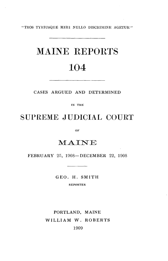 handle is hein.statereports/recaseede0104 and id is 1 raw text is: TROS TYRIUSQUE M1111 NULLO DISCRIMINE AGETURMAINE REPORTS104CASES ARGUED AND DETERMINEDIN THlESUPREME JUDICIAL COURTOFMAINEFEBRUARY 25, 1908-DECEMBER 22, 1908GEO. H. SMITHREPORTERPORTLAND, MAINEWILLIAM W. ROBERTS1909