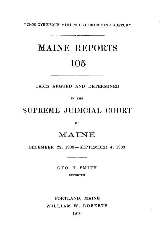 handle is hein.statereports/recaseede0105 and id is 1 raw text is: TROS TYRIUSQUE MIHI NULLO DISCRIMINE AGETURMAINE REPORTS105CASES ARGUED AND DETERMINEDIN THESUPREME JUDICIAL COURTOFMAINEDECEMBER 22, 1908-SEPTEMBER 4, 1909GEO. H. SMITHREPORTERPORTLAND, MAINEWILLIAM W. ROBERTS1910