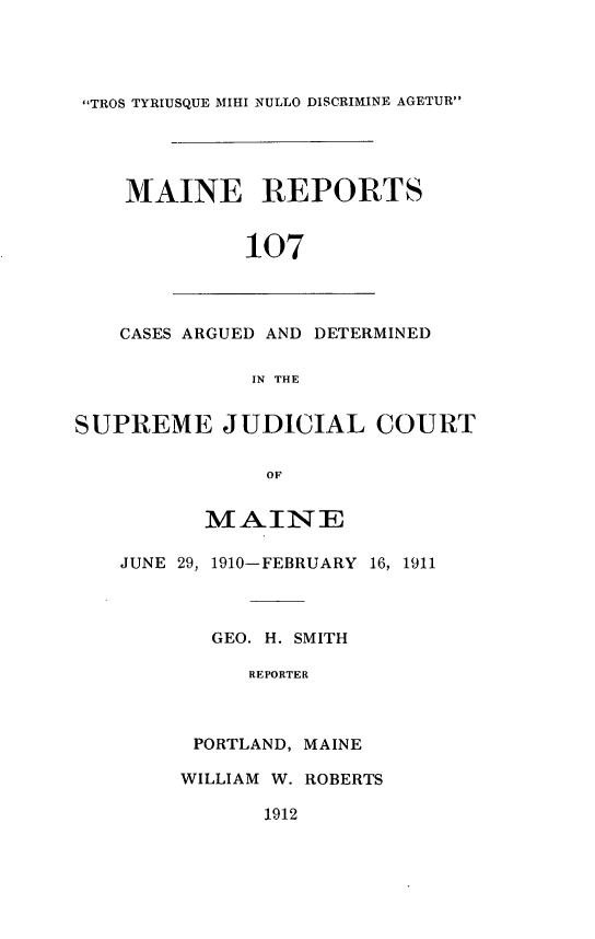 handle is hein.statereports/recaseede0107 and id is 1 raw text is: TROS TYRIUSQUE MIHI NULLO DISCRIMINE AGETURMAINE REPORTS107CASES ARGUED AND DETERMINEDIN THESUPREME JUDICIAL COURTOFMAINEJUNE 29, 1910-FEBRUARY 16, 1911GEO. H. SMITHREPORTERPORTLAND, MAINEWILLIAM W. ROBERTS1912