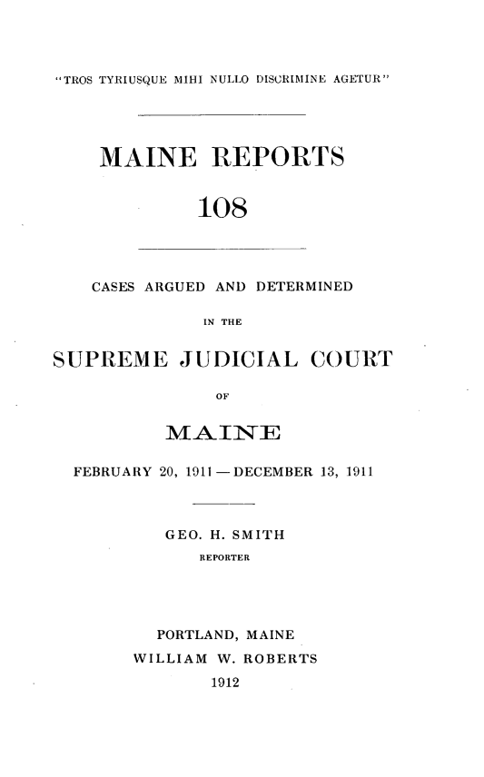 handle is hein.statereports/recaseede0108 and id is 1 raw text is: TROS TYRIUSQUE IIHI NULLO DISCRIMINE AGETURMAINE REPORTS108CASES ARGUED AND DETERMINEDIN THESUPREME JUDICIAL COURTOFMAIINEFEBRUARY 20, 1911 -DECEMBER 13, 1911GEO. H. SMITHREPORTERPORTLAND, MAINEWILLIAM W. ROBERTS1912