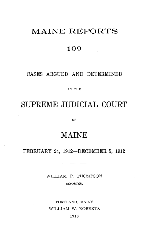handle is hein.statereports/recaseede0109 and id is 1 raw text is: MAINE REPORTS109CASES ARGUED AND DETERMINEDIN THESUPREME JUDICIAL COURTOFMAINEFEBRUARY 24, 1912-DECEMBER 5, 1912WILLIAM P. THOMPSONREPORTER.PORTLAND, MAINEWILLIAM W. ROBERTS1913