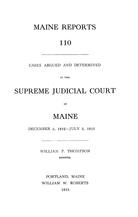 handle is hein.statereports/recaseede0110 and id is 1 raw text is: MAINE REPORTS110CASES ARGUED AND DETERMINEDIN THESUPREME JUDICIAL COURTOFMAINEDECEMBER 5, 1912-JULY 3, 1913WILLIA\1 P. THOMPSONREPORTER.PORTLAND, MAINEWILLIAM W. ROBERTS1913