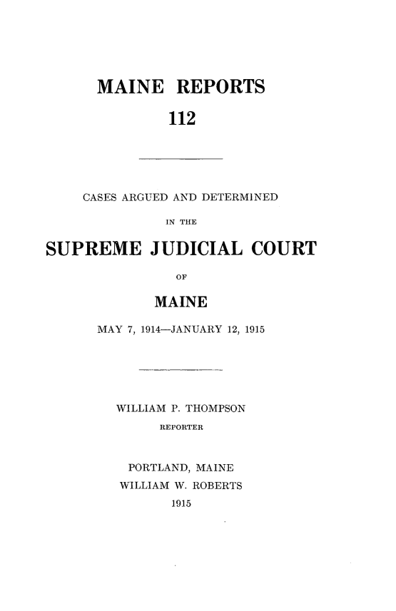 handle is hein.statereports/recaseede0112 and id is 1 raw text is: MAINE REPORTS112CASES ARGUED AND DETERMINEDIN THESUPREME JUDICIAL COURTOFMAINEMAY 7, 1914-JANUARY 12, 1915WILLIAM P. THOMPSONREPORTERPORTLAND, MAINEWILLIAM W. ROBERTS1915