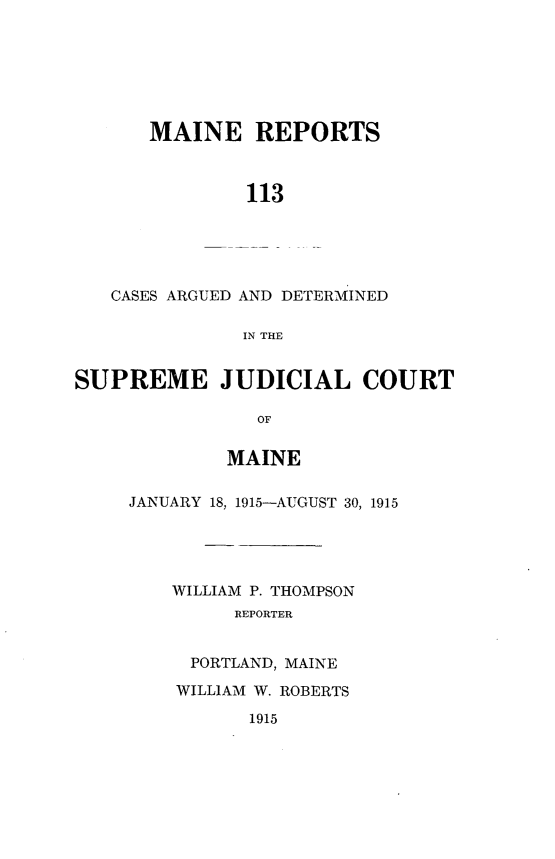 handle is hein.statereports/recaseede0113 and id is 1 raw text is: MAINE REPORTS113CASES ARGUED AND DETERMINEDIN THESUPREME JUDICIAL COURTOFMAINEJANUARY 18, 1915-AUGUST 30, 1915WILLIAM P. THOMPSONREPORTERPORTLAND, MAINEWILLIAM W. ROBERTS1915