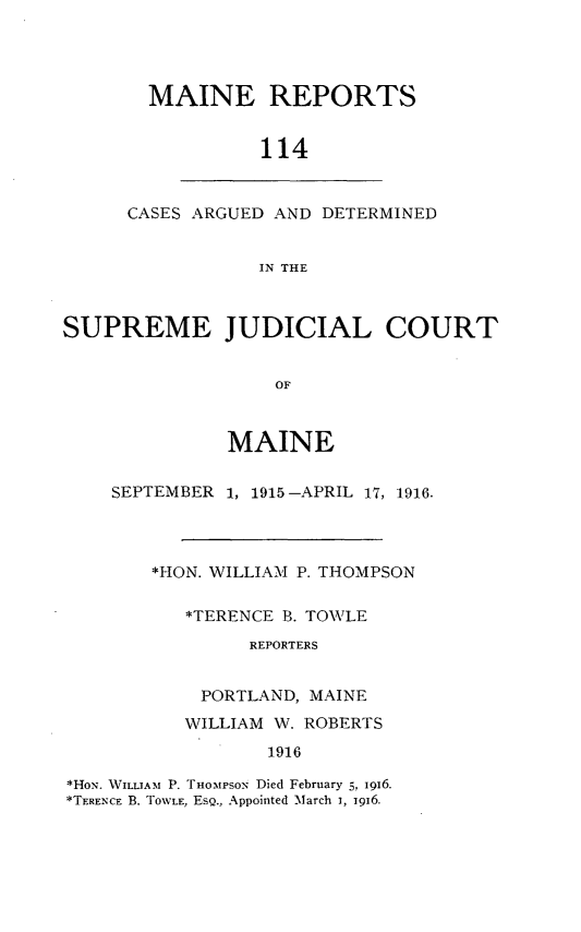 handle is hein.statereports/recaseede0114 and id is 1 raw text is: MAINE REPORTS114CASES ARGUED AND DETERMINEDIN THESUPREME JUDICIAL COURTOFMAINESEPTEMBER1, 1915-APRIL 17, 1916.*HON. WILLIAM P. THOMPSON*TERENCE B. TOWLEREPORTERSPORTLAND, MAINEWILLIAM W. ROBERTS1916*HoN. WILLIAM P. THOMPSON Died February 5, 1916.*TERENCE B. TOWLE, EsQ., Appointed March i, i9i6.