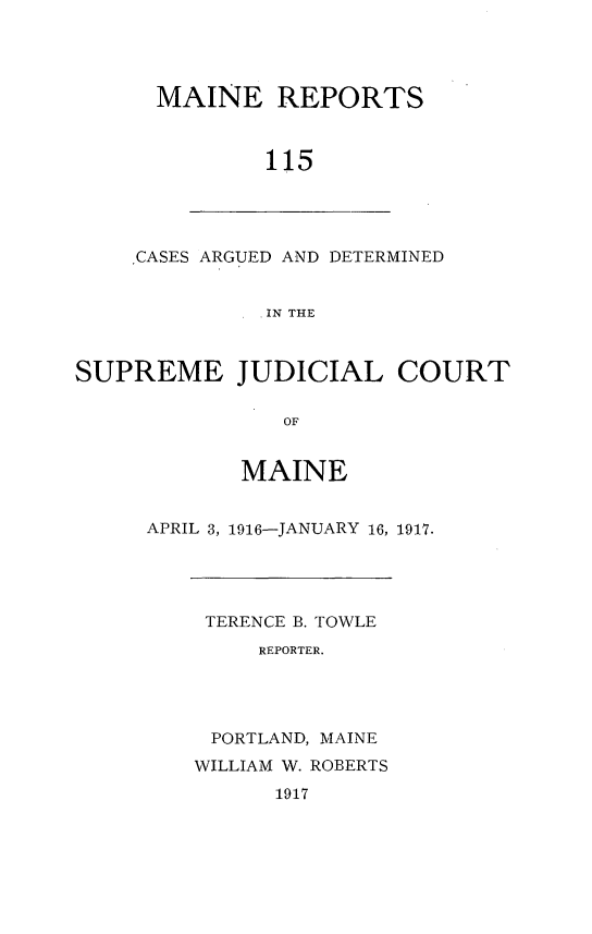 handle is hein.statereports/recaseede0115 and id is 1 raw text is: MAINE REPORTS115CASES ARGUED AND DETERMINEDIN THESUPREME JUDICIAL COURTOFMAINEAPRIL 3, 1916-JANUARY 16, 1917.TERENCE B. TOWLEREPORTER.PORTLAND, MAINEWILLIAM W. ROBERTS1917