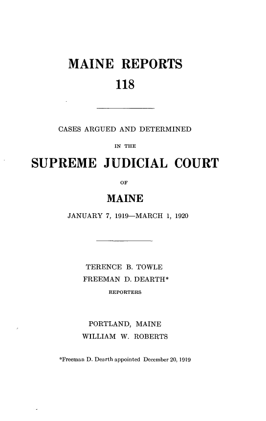 handle is hein.statereports/recaseede0118 and id is 1 raw text is: MAINE REPORTS118CASES ARGUED AND DETERMINEDIN THESUPREME JUDICIAL COURTOFMAINEJANUARY 7, 1919-MARCH 1, 1920TERENCE B. TOWLEFREEMAN D. DEARTH*REPORTERSPORTLAND, MAINEWILLIAM W. ROBERTS*Freeman D. Dearth appointed December 20. 1919