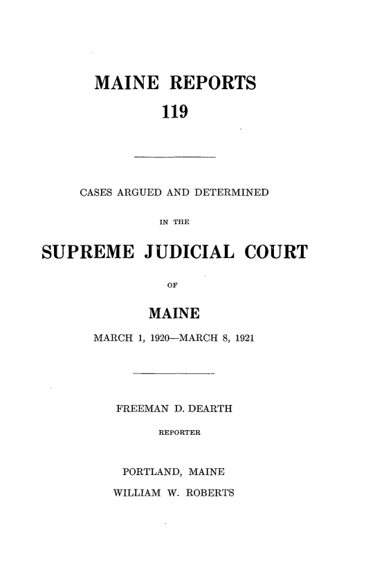 handle is hein.statereports/recaseede0119 and id is 1 raw text is: MAINE REPORTS119CASES ARGUED AND DETERMINEDIN THESUPREME JUDICIAL COURTOFMAINEMARCH 1, 1920-MARCH 8, 1921FREEMAN D. DEARTHREPORTERPORTLAND, MAINEWILLIAM W. ROBERTS