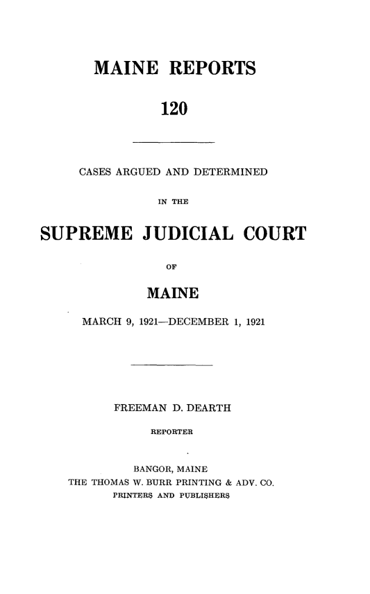 handle is hein.statereports/recaseede0120 and id is 1 raw text is: MAINE REPORTS120CASES ARGUED AND DETERMINEDIN THESUPREME JUDICIAL COURTOFMAINEMARCH 9, 1921-DECEMBER 1, 1921FREEMAN D. DEARTHREPORTERBANGOR, MAINETHE THOMAS W. BURR PRINTING & ADV. CO.PRINTERS AND PUBLISHERS