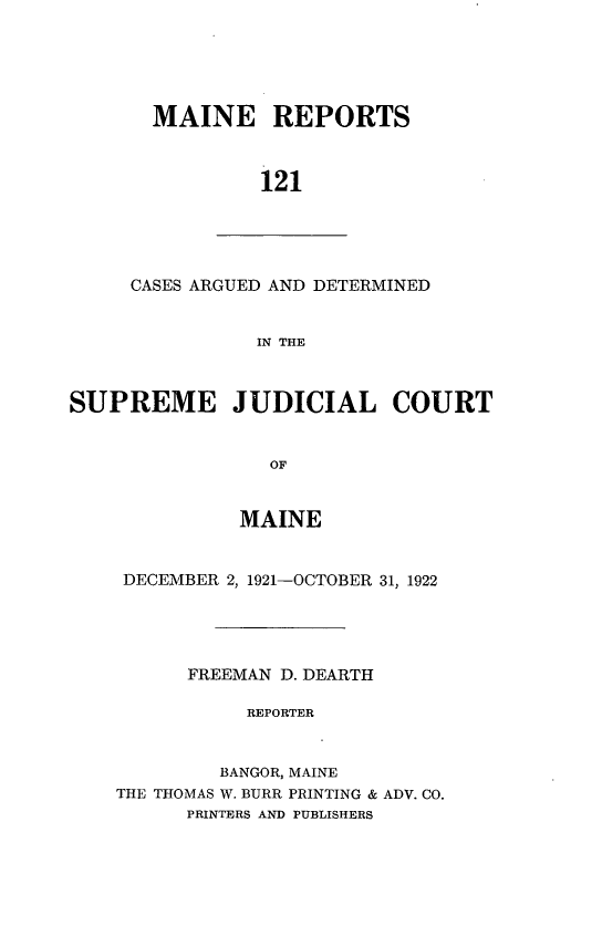 handle is hein.statereports/recaseede0121 and id is 1 raw text is: MAINE REPORTS121CASES ARGUED AND DETERMINEDIN THESUPREME JUDICIAL COURTOFMAINEDECEMBER 2, 1921-OCTOBER 31, 1922FREEMAN D. DEARTHREPORTERBANGOR, MAINETHE THOMAS W. BURR PRINTING & ADV. CO.PRINTERS AND PUBLISHERS
