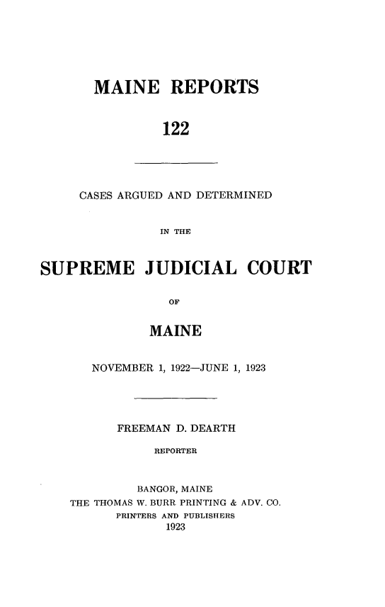 handle is hein.statereports/recaseede0122 and id is 1 raw text is: MAINE REPORTS122CASES ARGUED AND DETERMINEDIN THESUPREME JUDICIAL COURTOFMAINENOVEMBER 1, 1922-JUNE 1, 1923FREEMAN D. DEARTHREPORTERBANGOR, MAINETHE THOMAS W. BURR. PRINTING & ADV. CO.PRINTERS AND PUBLISHERS1923