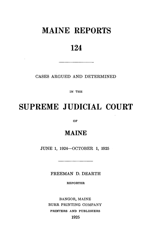 handle is hein.statereports/recaseede0124 and id is 1 raw text is: MAINE REPORTS124CASES ARGUED AND DETERMINEDIN THESUPREME JUDICIAL COURTOFMAINEJUNE 1, 1924-OCTOBER 1, 1925FREEMAN D. DEARTHREPORTERBANGOR, MAINEBURR PRINTING COMPANYPRINTERS AND PUBLISHERS1925