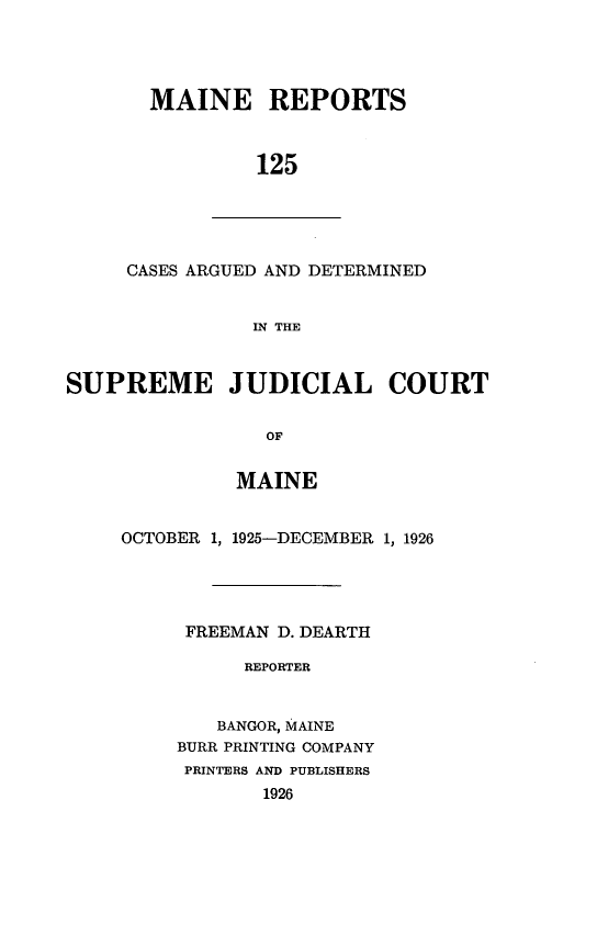 handle is hein.statereports/recaseede0125 and id is 1 raw text is: MAINE REPORTS125CASES ARGUED AND DETERMINEDIN THESUPREME JUDICIAL COURTOMMAINEOCTOBER 1, 1925-DECEMBER 1, 1926FREEMAN D. DEARTHREPORTERBANGOR, MAINEBURR PRINTING COMPANYPRINTERS AND PUBLISHERS1926