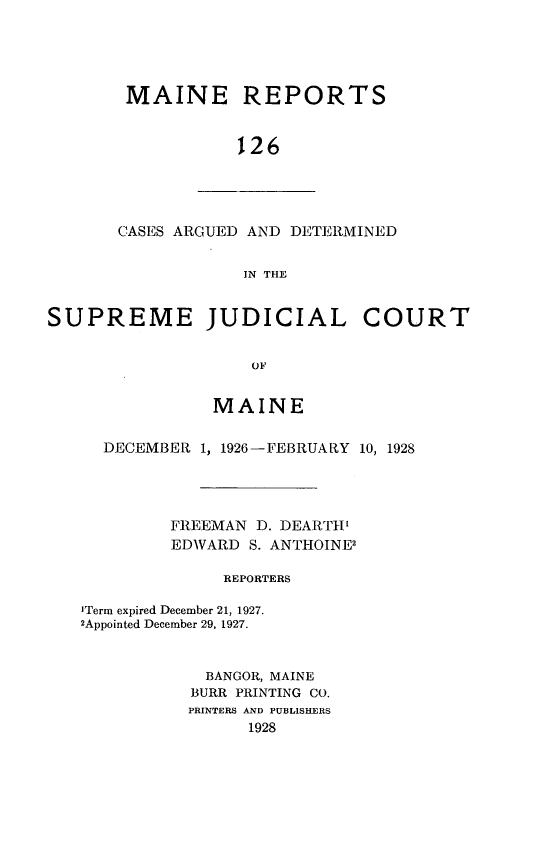 handle is hein.statereports/recaseede0126 and id is 1 raw text is: MAINE REPORTS126CASES ARGUED AND DETERMINEDIN THESUPREME JUDICIAL COURTOFMAINEDECEMBER 1, 1926-FEBRUARY 10, 1928FREEMAN D. DEARTIEDWARD     S. ANTHOINE2REPORTERS'Term expired December 21, 1927.2Appointed December 29, 1927.BANGOR, MAINEBURR PRINTING CO.PRINTERS AND PUBLISHERS1928