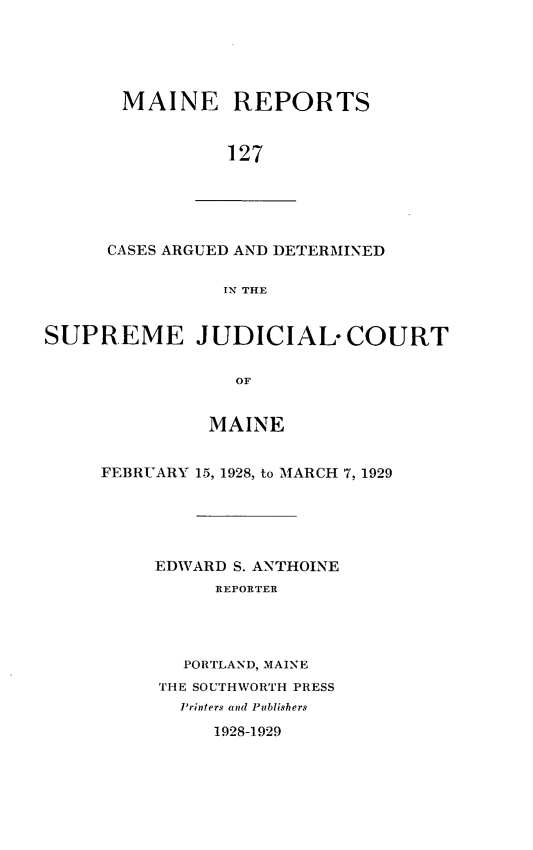 handle is hein.statereports/recaseede0127 and id is 1 raw text is: MAINE REPORTS127CASES ARGUED AND DETERMINEDIN THESUPREME JUDICIALCOURTOFMAINEFEBRUARY 15, 1928, to MARCH 7, 1929EDWARD S. ANTHOINEREPORTERPORTLAND, MAINETHE SOUTHWORTH PRESSPrinters and Publishers1928-1929