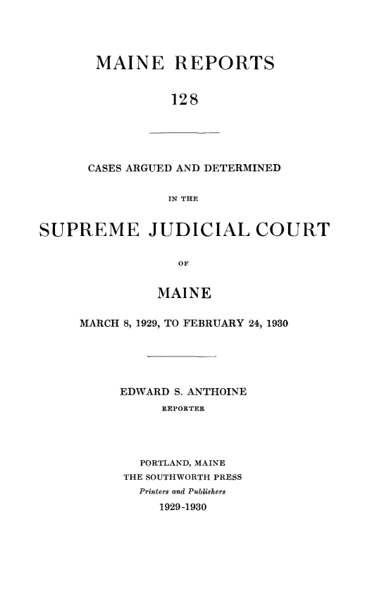 handle is hein.statereports/recaseede0128 and id is 1 raw text is: MAINE REPORTS128CASES ARGUED AND DETERMINEDTN THESUPREME JUDICIAL COURTOFMAINEMARCH 8, 1929, TO FEBRUARY 24, 1930EDWARD S. ANTHOINEREPORTERPORTLAND, MAINETHE SOUTHWORTH PRESSPrinters and Publishers1929-1930
