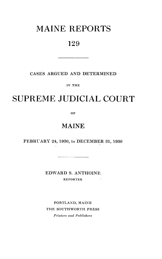 handle is hein.statereports/recaseede0129 and id is 1 raw text is: MAINE REPORTS129CASES ARGUED AND DETERMINEDIN THESUPREME JUDICIAL COURTOFMAINEFEBRUARY 24, 1930, to DECEMBER 31, 1930EDWARD S. ANTHOINEREPORTERPORTLAND, MAINETHE SOUTHWORTH PRESSPrinters and Publishers