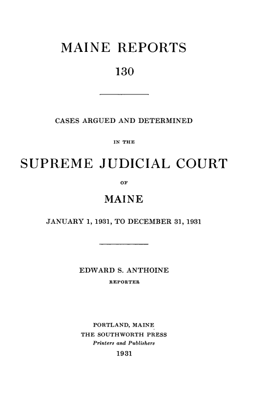 handle is hein.statereports/recaseede0130 and id is 1 raw text is: MAINE REPORTS130CASES ARGUED AND DETERMINEDIN THESUPREME JUDICIAL COURTOMMAINEJANUARY 1, 1931, TO DECEMBER 31, 1931EDWARD S. ANTHOINEREPORTERPORTLAND, MAINETHE SOUTHWORTH PRESSPrinters and Publishers1931
