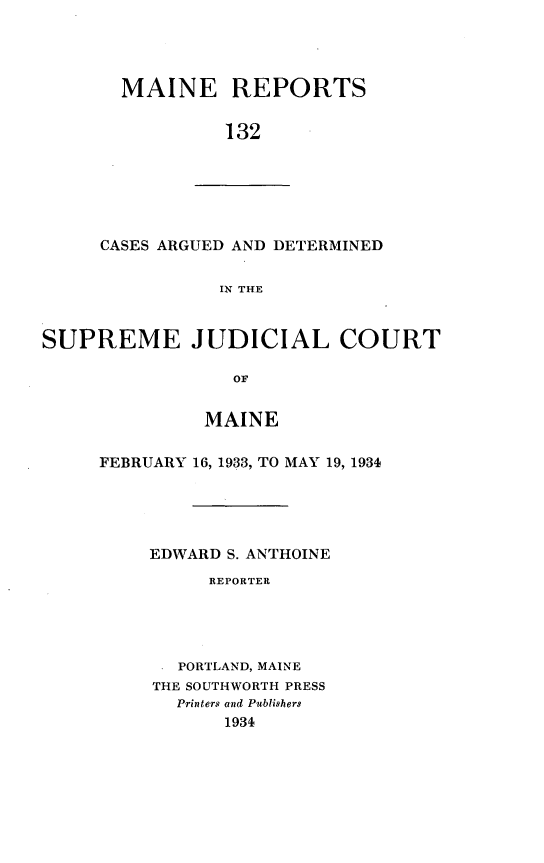 handle is hein.statereports/recaseede0132 and id is 1 raw text is: MAINE REPORTS132CASES ARGUED AND DETERMINEDIN THESUPREME JUDICIAL COURTOFMAINEFEBRUARY 16, 1933, TO MAY 19, 1934EDWARD S. ANTHOINEREPORTERPORTLAND, MAINETHE SOUTHWORTH PRESSPrinters and Ptblishers1934