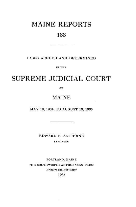 handle is hein.statereports/recaseede0133 and id is 1 raw text is: MAINE REPORTS133CASES ARGUED AND DETERMINEDIN THESUPREME JUDICIAL COURTOFMAINEMAY 19, 1934, TO AUGUST 13, 1935EDWARD S. ANTHOINEREPORTERPORTLAND, MAINETHE SOUTHWORTH-ANTHOENSEN PRESSPrinters and Publishers1935