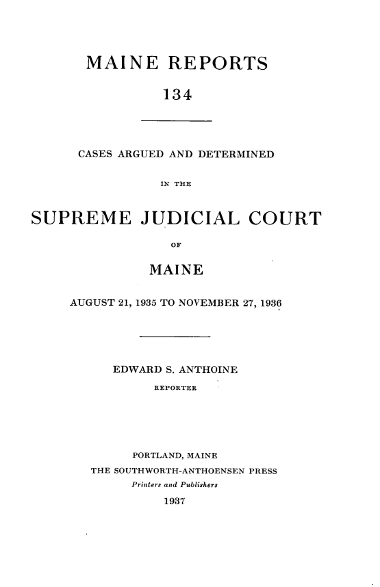 handle is hein.statereports/recaseede0134 and id is 1 raw text is: MAINE REPORTS134CASES ARGUED AND DETERMINEDIN THESUPREME JUDICIAL COURTOFMAINEAUGUST 21, 1935 TO NOVEMBER 27, 1936EDWARD S. ANTHOINEREPORTERPORTLAND, MAINETHE SOUTHWORTH-ANTHOENSEN PRESSPrinters and Publishers1937