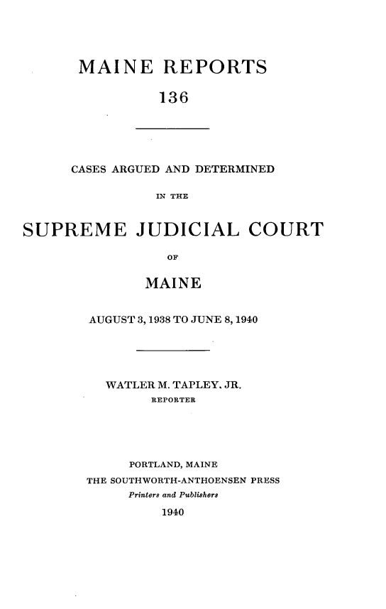 handle is hein.statereports/recaseede0136 and id is 1 raw text is: MAINE REPORTS136CASES ARGUED AND DETERMINEDIN THESUPREME JUDICIAL COURTOFMAINEAUGUST 3,1938 TO JUNE 8,1940WATLER M. TAPLEY. JR.REPORTERPORTLAND, MAINETHE SOUTHWORTH-ANTHOENSEN PRESSPrinters and Publishers1940