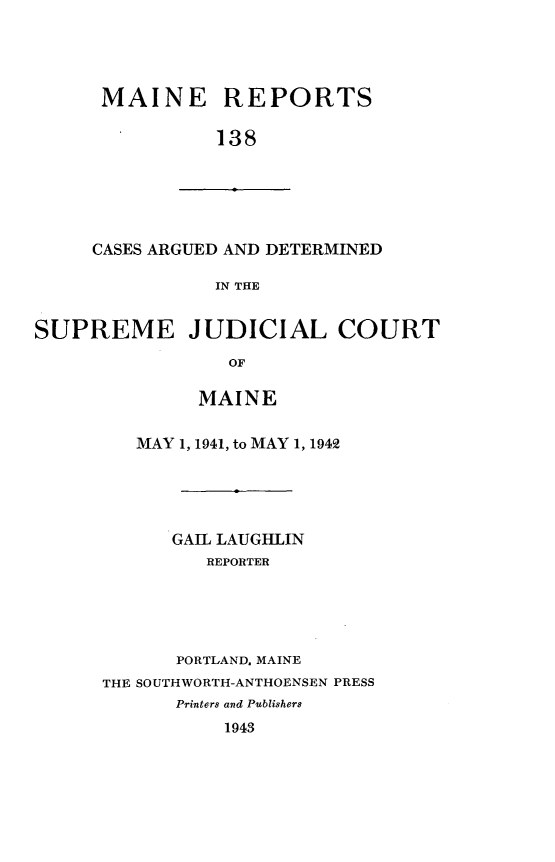 handle is hein.statereports/recaseede0138 and id is 1 raw text is: MAINE REPORTS138CASES ARGUED AND DETERMINEDIN THESUPREME JUDICIAL COURTOFMAINEMAY 1, 1941, to MAY 1, 1942GAIL LAUGHLINREPORTERPORTLAND. MAINETHE SOUTHWORTH-ANTHOENSEN PRESSPrinters and Publishers1943