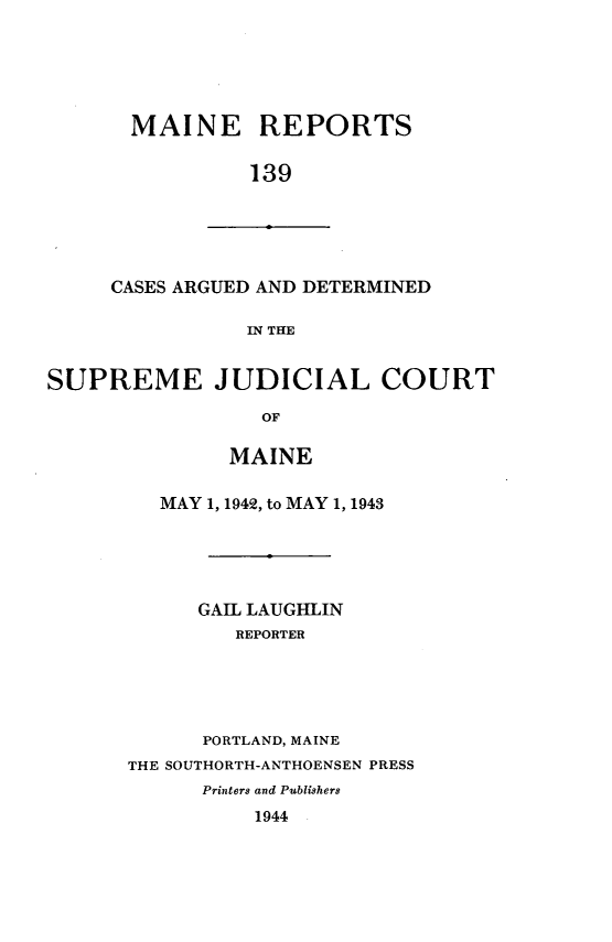 handle is hein.statereports/recaseede0139 and id is 1 raw text is: MAINE REPORTS139CASES ARGUED AND DETERMINEDIN THESUPREME JUDICIAL COURTOFMAINEMAY 1, 1942, to MAY 1, 1943GAIL LAUGHLINREPORTERPORTLAND, MAINETHE SOUTHORTH-ANTHOENSEN PRESSPrinters and Publishers1944