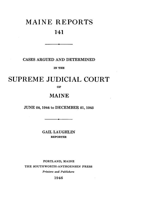 handle is hein.statereports/recaseede0141 and id is 1 raw text is: MAINE REPORTS141CASES ARGUED AND DETERMINEDIN THESUPREME JUDICIAL COURToFMAINEJUNE 24, 1944 to DECEMBER 21, 1945GAIL LAUGHLINREPORTERPORTLAND, MAINETHE SOUTHWORTH-ANTHOENSEN PRESSPrinters and Publishers1946