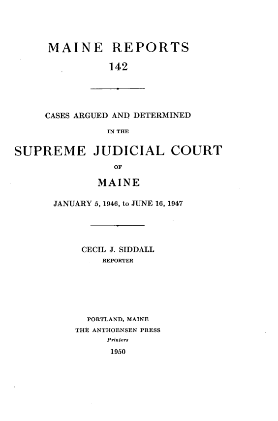handle is hein.statereports/recaseede0142 and id is 1 raw text is: MAINE REPORTS142CASES ARGUED AND DETERMINEDIN THESUPREME JUDICIAL COURTOFMAINEJANUARY 5, 1946, to JUNE 16, 1947CECIL J. SIDDALLREPORTERPORTLAND, MAINETHE ANTHOENSEN PRESSPrinters1950