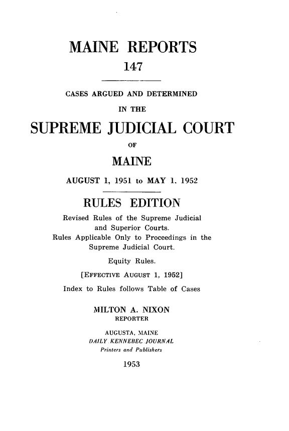 handle is hein.statereports/recaseede0147 and id is 1 raw text is: MAINE REPORTS147CASES ARGUED AND DETERMINEDIN THESUPREME JUDICIAL COURTOFMAINEAUGUST 1, 1951 to MAY 1, 1952RULES EDITIONRevised Rules of the Supreme Judicialand Superior Courts.Rules Applicable Only to Proceedings in theSupreme Judicial Court.Equity Rules.[EFFECTIVE AUGUST 1, 1952]Index to Rules follows Table of CasesMILTON A. NIXONREPORTERAUGUSTA, MAINEDAILY. KENNEBEC JOURNALPrinters and Publishers1953