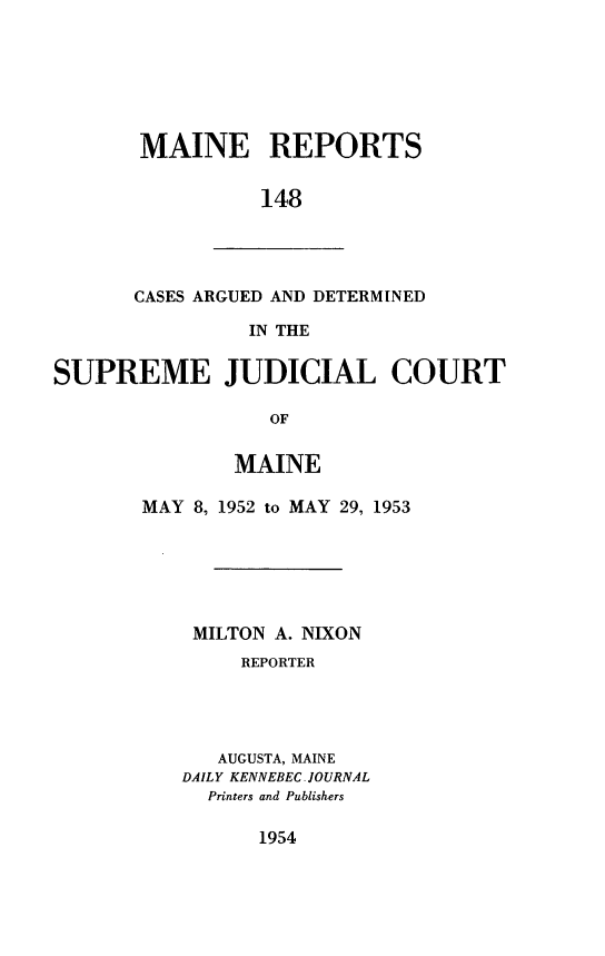 handle is hein.statereports/recaseede0148 and id is 1 raw text is: MAINE REPORTS148CASES ARGUED AND DETERMINEDIN THESUPREME JUDICIAL COURTOFMAINEMAY 8, 1952 to MAY 29, 1953MILTON A. NIXONREPORTERAUGUSTA, MAINEDAILY KENNEBEC JOURNALPrinters and Publishers1954