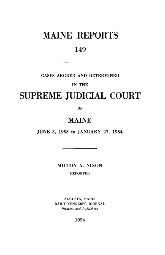 handle is hein.statereports/recaseede0149 and id is 1 raw text is: MAINE REPORTS149CASES ARGUED AND DETERMINEDIN THESUPREME JUDICIAL COURTOFMAINEJUNE 3, 1953 to JANUARY 27, 1954MILTON A. NIXONREPORTERAUGUSTA, MAINEDAILY KENNEBEC JOURNALPrinters and Publishers1954