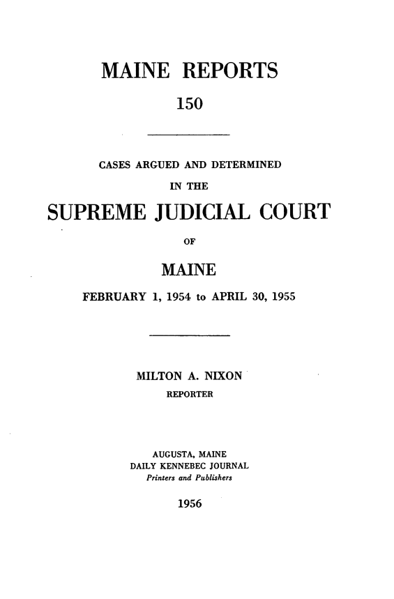 handle is hein.statereports/recaseede0150 and id is 1 raw text is: MAINE REPORTS150CASES ARGUED AND DETERMINEDIN THESUPREME JUDICIAL COURTOFMAINEFEBRUARY 1, 1954 to APRIL 30, 1955MILTON A. NIXONREPORTERAUGUSTA, MAINEDAILY KENNEBEC JOURNALPrinters and Publishers1956