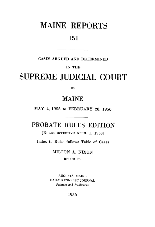 handle is hein.statereports/recaseede0151 and id is 1 raw text is: MAINE REPORTS151CASES ARGUED AND DETERMINEDIN THESUPREME JUDICIAL COURTOFMAINEMAY 4, 1955 to FEBRUARY 28, 1956PROBATE RULES EDITION[RULES EFFECTIVE APRIL 1, 1956]Index to Rules follows Table of CasesMILTON A. NIXONREPORTERAUGUSTA, MAINEDAILY KENNEBEC JOURNALPrinters and Publishers1956