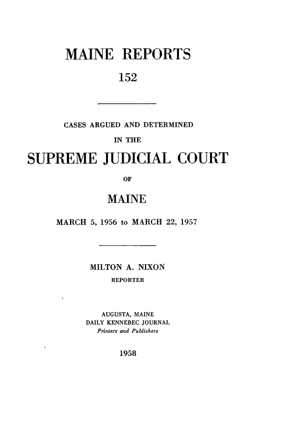 handle is hein.statereports/recaseede0152 and id is 1 raw text is: MAINE REPORTS152CASES ARGUED AND DETERMINEDIN THESUPREME JUDICIAL COURTOFMAINEMARCH 5, 1956 to MARCH 22, 1957MILTON A. NIXONREPORTERAUGUSTA, MAINEDAILY KENNEBEC JOURNALPrinters and Publishers1958