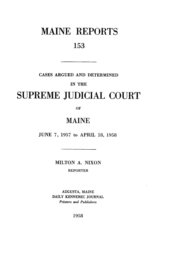 handle is hein.statereports/recaseede0153 and id is 1 raw text is: MAINE REPORTS153CASES ARGUED AND DETERMINEDIN THESUPREME JUDICIAL COURTOFMAINEJUNE 7, 1957 to APRIL 18, 1958MILTON A. NIXONREPORTERAUGUSTA, MAINEDAILY KENNEBEC JOURNALPrinters and Publishers1958