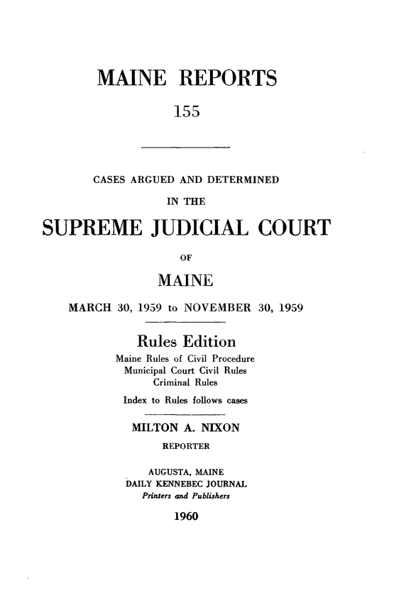 handle is hein.statereports/recaseede0155 and id is 1 raw text is: MAINE REPORTS155CASES ARGUED AND DETERMINEDIN THESUPREME JUDICIAL COURTOFMAINEMARCH 30, 1959 to NOVEMBER 30, 1959Rules EditionMaine Rules of Civil ProcedureMunicipal Court Civil RulesCriminal RulesIndex to Rules follows casesMILTON A. NIXONREPORTERAUGUSTA, MAINEDAILY KENNEBEC JOURNALPrinters and Publishers1960