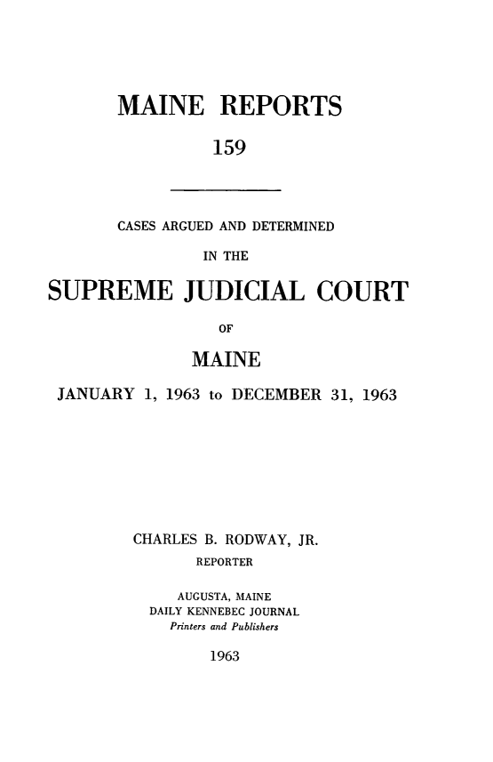 handle is hein.statereports/recaseede0159 and id is 1 raw text is: MAINE REPORTS159CASES ARGUED AND DETERMINEDIN THESUPREME JUDICIAL COURTOFMAINEJANUARY 1, 1963 to DECEMBER 31, 1963CHARLES B. RODWAY, JR.REPORTERAUGUSTA, MAINEDAILY KENNEBEC JOURNALPrinters and Publishers1963