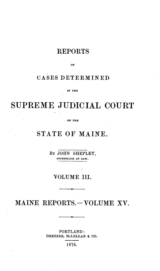 handle is hein.statereports/recsemai0001 and id is 1 raw text is: REPORTSOrCASES DETERMINEDIN THESUPREME JUDICIAL COURTOF THESTATE OF MAINE.By JOHN SHEPLEY,COUNSELLOR AT LAW.VOLUME IIl.MAINE REPORTS.-VOLUME XV.PORTLAND:DRESSER, McLELLAN & CO.1876.
