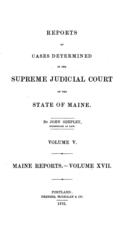 handle is hein.statereports/recsemai0003 and id is 1 raw text is: REPORTSOFCASES DETERMINEDIN THESUPREME JUDICIAL COURTOF THESTATE OF MAINE.By JOHN SHEPLEY,CONSELLOR AT LAW.VOLUME V.MAINE REPORTS.- VOLUME XVII.PORTLAND:DRESSER, McLELLAN & CO.1876.