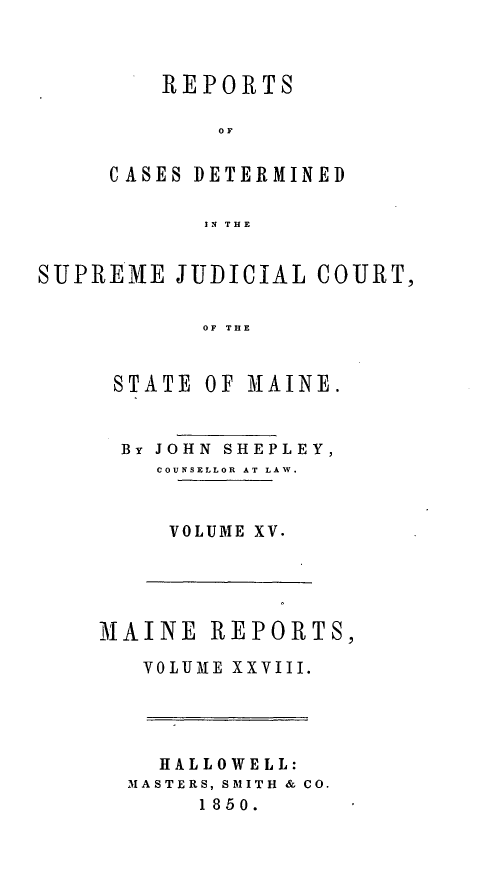 handle is hein.statereports/recsemai0014 and id is 1 raw text is: REPORTSOFCASES DETERMINEDIN THESUPREME JUDICIAL COURT,OF THESTATE OF M1AINE.By JOHN SHEPLEY,COUNSELLOR AT LAW.VOLUME XV.MAINE REPORTS,VOLUME XXVIII.HALLOWELL:MASTERS, SMITH & CO.1850.