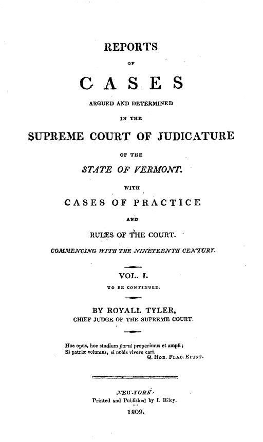 handle is hein.statereports/rpsctvt0001 and id is 1 raw text is: ï»¿REPORTSOFG AS. E SARGUED AND DETERMINEDIN THESUPREME COURT OF JUDICATUREOF THESTATE OF YERMONT.WITHCASES OF PRACTICEANDRULES OF THE COURT.COMMENCING WITH THE NINETEENVTH cENTUR.VOL. .TO BE CONTINUED.BY ROYALL TYLER,CHIEF JUDGE OF THE SUPREME COURT.Hoe opus, hoc studium pard properimus et ampli;Si patrize volumus, si nobis vivere cari.Q. Hon. FLAc. Eris r.Printed and Published by I. RlIey.1809.