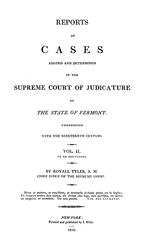 handle is hein.statereports/rpsctvt0002 and id is 1 raw text is: ï»¿REPORTSOFCASESARGUED AND DETERMINEDIN THESUPREME COURT OF JUDICATURETHE STATE OF VERMONTCOMMENCINGWITH THE NINETEENTH CENTURY.VOL. II.TO BE CONTINUEU.BY ROYALL TYLER, A. M.C(IIEFF JUDGE OF THE SUPREMB COURT3rens et animus, et conilium, et sententia civitatis posita est in legibra.Ut enrpna nostra sine ments, sic civitas sine lege, suis partibus, ut nerisse sanguine et membris. Uti non potest.       Cic. PRO CLV.E, Ist   ..NEWYORK-:Printed and published by I. Ri!ey.1810.