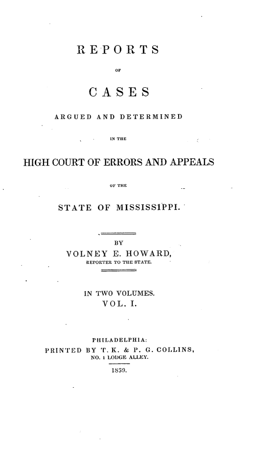 handle is hein.statereports/rrminhic0001 and id is 1 raw text is: REPORTSOFCA SES8ARGUED AND DETERMINEDIN THEHIGH COURT OF ERRORS AND APPEALSOF THESTATE OF MISSISSIPPI.BYVOLNEY E. HOWARD,REPORTER TO TLE STATE.IN TWO VOLUMES.V O L. I.PHILADELPHIA:PRINTED BY T. K. & P. G. COLLINS,NO. 1 LODGE ALLEY.1839.